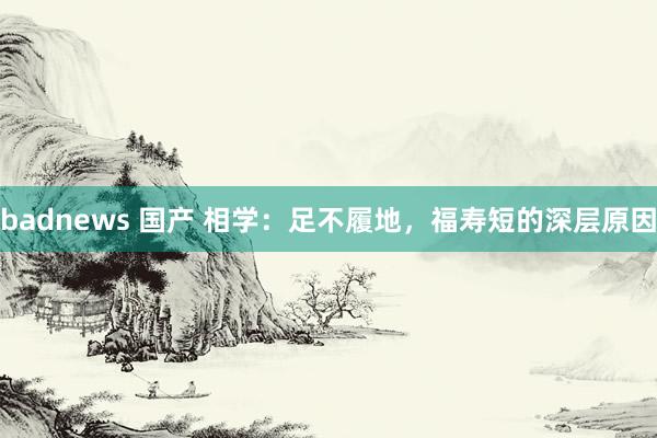 badnews 国产 相学：足不履地，福寿短的深层原因