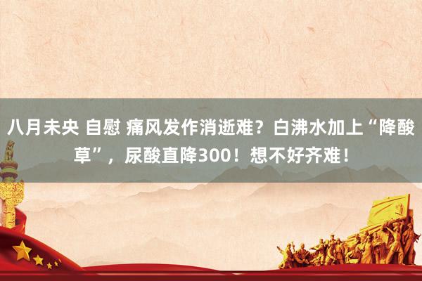 八月未央 自慰 痛风发作消逝难？白沸水加上“降酸草”，尿酸直降300！想不好齐难！