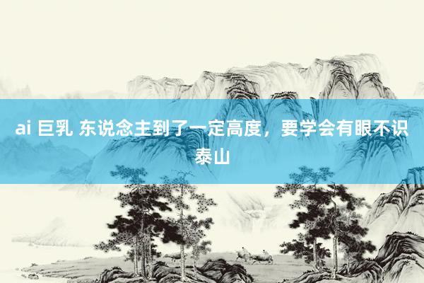 ai 巨乳 东说念主到了一定高度，要学会有眼不识泰山