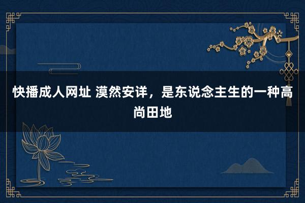 快播成人网址 漠然安详，是东说念主生的一种高尚田地