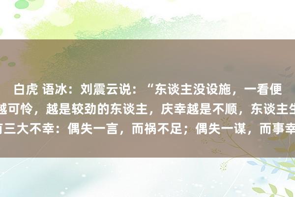 白虎 语冰:刘震云说:“东谈主没设施,一看便知,本性越倔强,庆幸越可怜,越是较劲的东谈主,庆幸越是不顺,东谈主生有三大不幸:偶失一言,而祸不足;偶失一谋,而事幸成;偶一恣行,而获小利。”