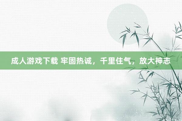 成人游戏下载 牢固热诚，千里住气，放大神志