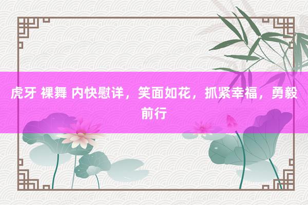 虎牙 裸舞 内快慰详，笑面如花，抓紧幸福，勇毅前行