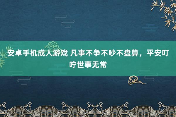安卓手机成人游戏 凡事不争不吵不盘算，平安叮咛世事无常