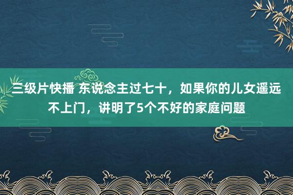 三级片快播 东说念主过七十，如果你的儿女遥远不上门，讲明了5个不好的家庭问题
