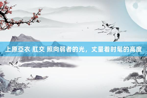 上原亞衣 肛交 照向弱者的光，丈量着时髦的高度