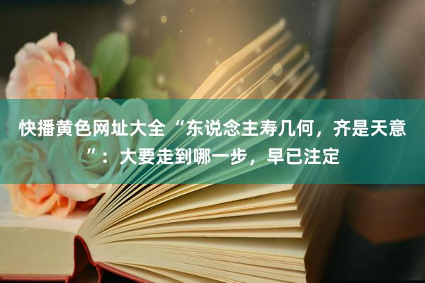快播黄色网址大全 “东说念主寿几何，齐是天意”：大要走到哪一步，早已注定