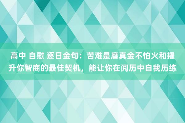高中 自慰 逐日金句:苦难是磨真金不怕火和擢升你智商的最佳契机,能让你在阅历中自我历练