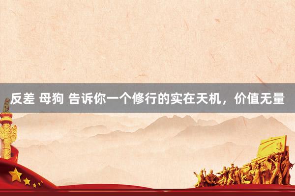 反差 母狗 告诉你一个修行的实在天机，价值无量