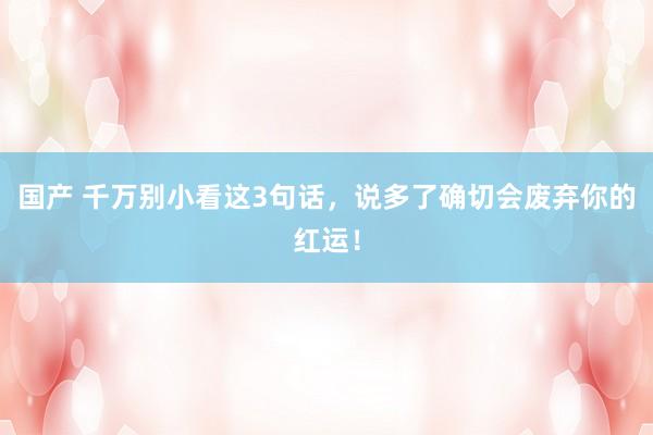 国产 千万别小看这3句话，说多了确切会废弃你的红运！