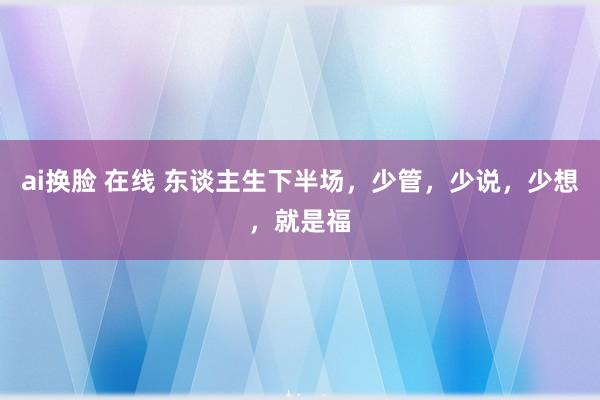 ai换脸 在线 东谈主生下半场，少管，少说，少想，就是福