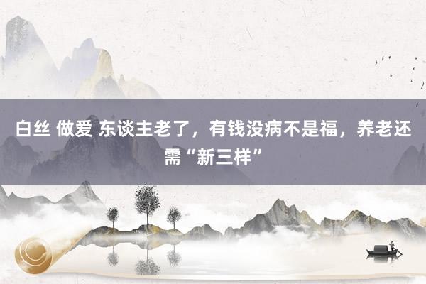 白丝 做爱 东谈主老了，有钱没病不是福，养老还需“新三样”