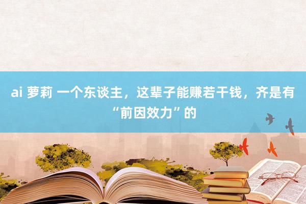 ai 萝莉 一个东谈主，这辈子能赚若干钱，齐是有“前因效力”的
