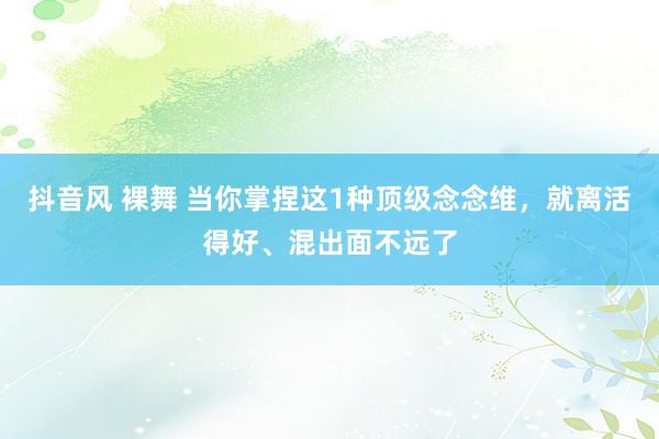 抖音风 裸舞 当你掌捏这1种顶级念念维，就离活得好、混出面不远了