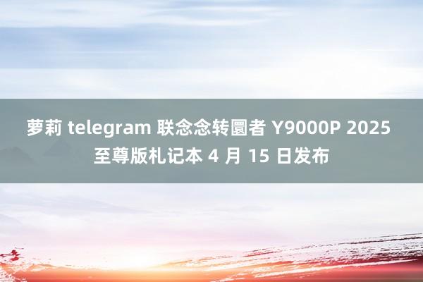 萝莉 telegram 联念念转圜者 Y9000P 2025 至尊版札记本 4 月 15 日发布