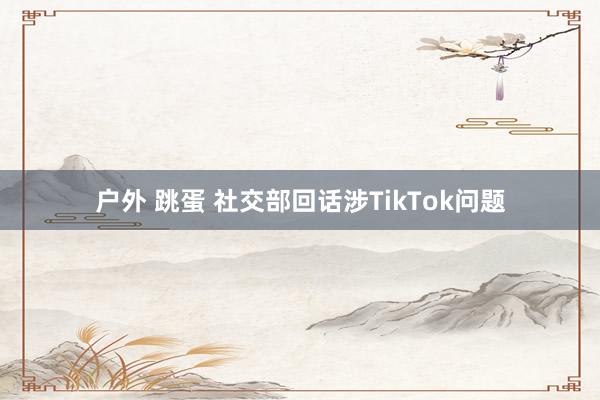 户外 跳蛋 社交部回话涉TikTok问题