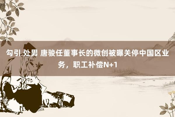 勾引 处男 唐骏任董事长的微创被曝关停中国区业务，职工补偿N+1