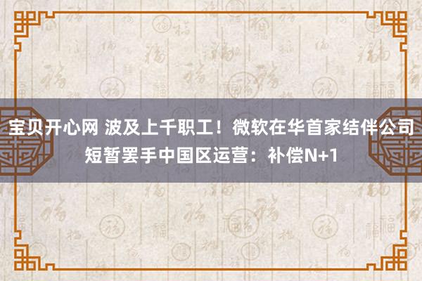宝贝开心网 波及上千职工！微软在华首家结伴公司短暂罢手中国区运营：补偿N+1