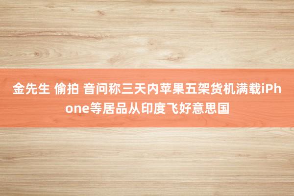 金先生 偷拍 音问称三天内苹果五架货机满载iPhone等居品从印度飞好意思国