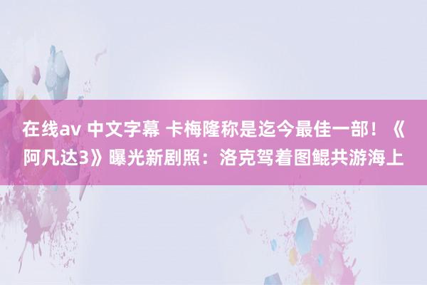 在线av 中文字幕 卡梅隆称是迄今最佳一部！《阿凡达3》曝光新剧照：洛克驾着图鲲共游海上