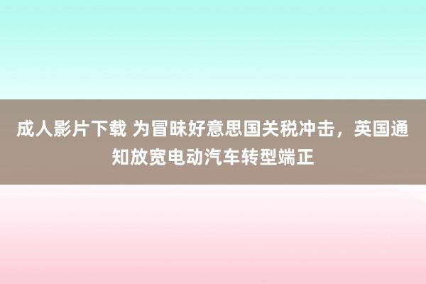 成人影片下载 为冒昧好意思国关税冲击，英国通知放宽电动汽车转型端正